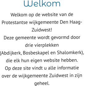 Welkom  Welkom op de website van de  Protestantse wijkgemeente Den Haag-Zuidwest! Deze gemeente wordt gevormd door drie vierplekken  (Abdijkerk, Bosbeskapel en Shalomkerk),  die elk hun eigen website hebben. Op deze site vindt u alle informatie  over de wijkgemeente Zuidwest in zijn geheel.