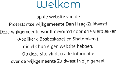 Welkom  op de website van de  Protestantse wijkgemeente Den Haag-Zuidwest! Deze wijkgemeente wordt gevormd door drie vierplekken  (Abdijkerk, Bosbeskapel en Shalomkerk),  die elk hun eigen website hebben. Op deze site vindt u alle informatie  over de wijkgemeente Zuidwest in zijn geheel.